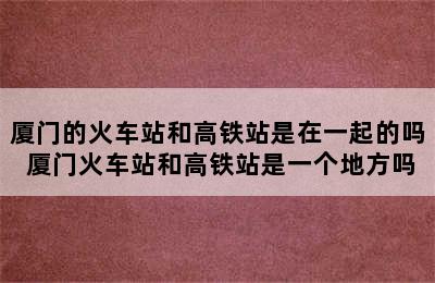 厦门的火车站和高铁站是在一起的吗 厦门火车站和高铁站是一个地方吗